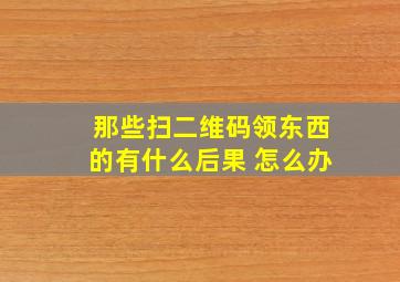 那些扫二维码领东西的有什么后果 怎么办